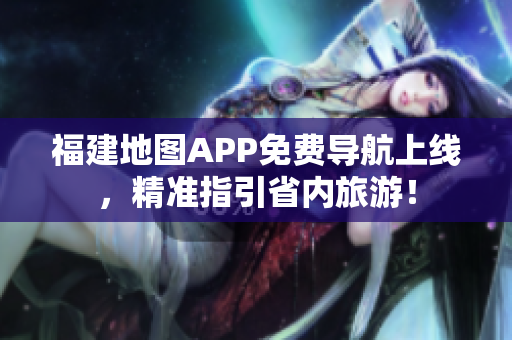 福建地图APP免费导航上线，精准指引省内旅游！