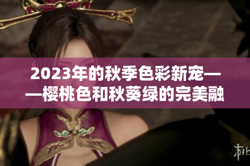 2023年的秋季色彩新宠——樱桃色和秋葵绿的完美融合