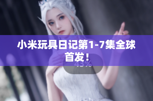 小米玩具日记第1-7集全球首发！
