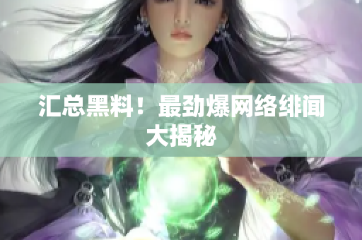 汇总黑料！最劲爆网络绯闻大揭秘