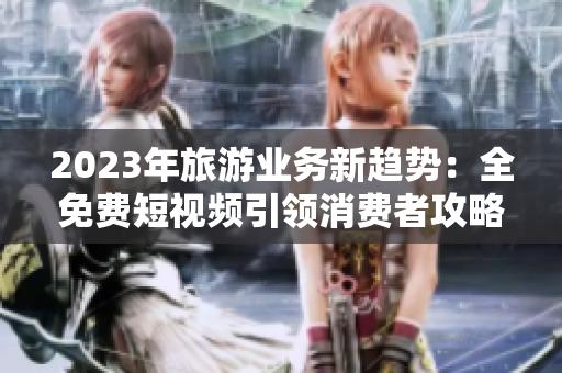 2023年旅游业务新趋势：全免费短视频引领消费者攻略