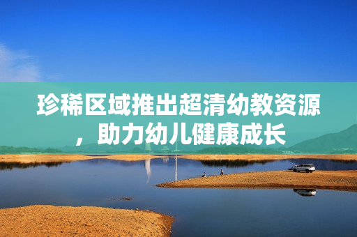 珍稀区域推出超清幼教资源，助力幼儿健康成长