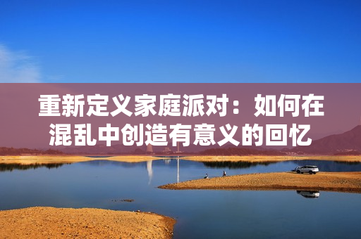 重新定义家庭派对：如何在混乱中创造有意义的回忆