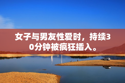 女子与男友性爱时，持续30分钟被疯狂插入。