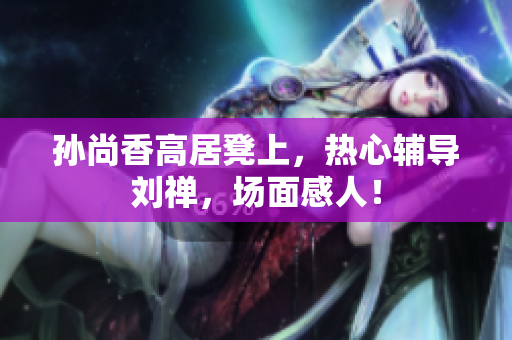孙尚香高居凳上，热心辅导刘禅，场面感人！