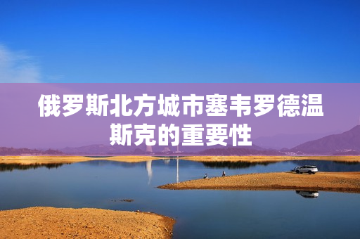 俄罗斯北方城市塞韦罗德温斯克的重要性