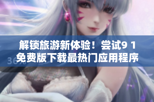 解锁旅游新体验！尝试9 1免费版下载最热门应用程序