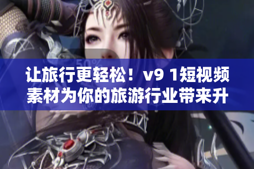 让旅行更轻松！v9 1短视频素材为你的旅游行业带来升级体验