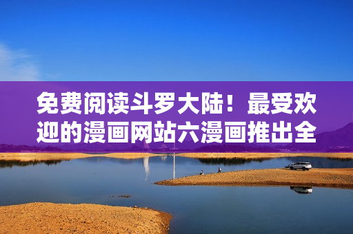 免费阅读斗罗大陆！最受欢迎的漫画网站六漫画推出全新下载服务