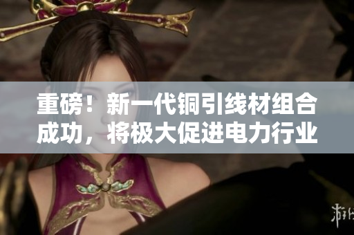 重磅！新一代铜引线材组合成功，将极大促进电力行业发展！
