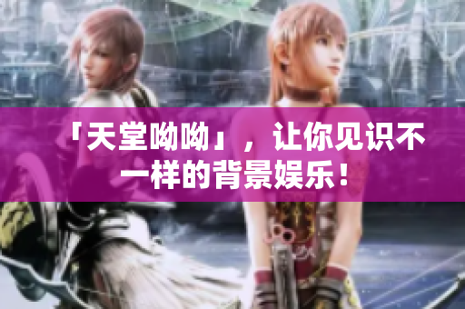 「天堂呦呦」，让你见识不一样的背景娱乐！
