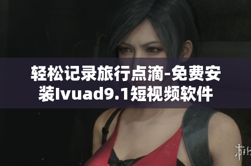 轻松记录旅行点滴-免费安装Ivuad9.1短视频软件