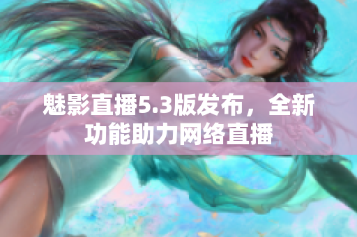 魅影直播5.3版发布，全新功能助力网络直播