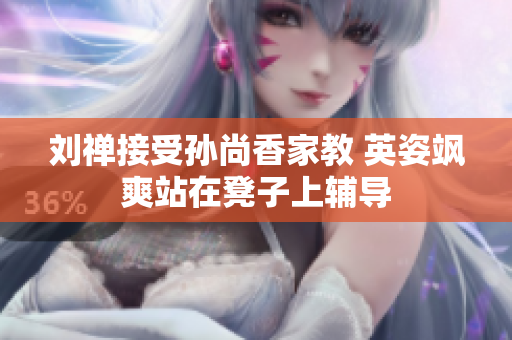 刘禅接受孙尚香家教 英姿飒爽站在凳子上辅导