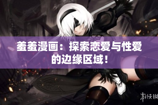 羞羞漫画：探索恋爱与性爱的边缘区域！