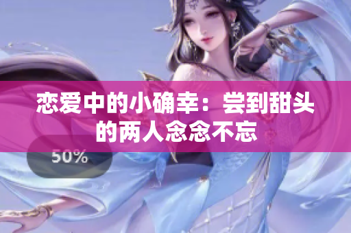 恋爱中的小确幸：尝到甜头的两人念念不忘
