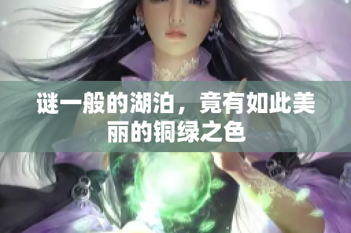 谜一般的湖泊，竟有如此美丽的铜绿之色