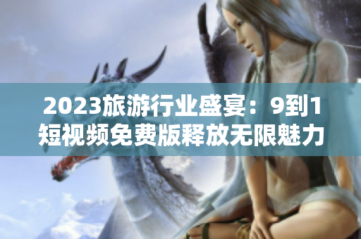 2023旅游行业盛宴：9到1短视频免费版释放无限魅力