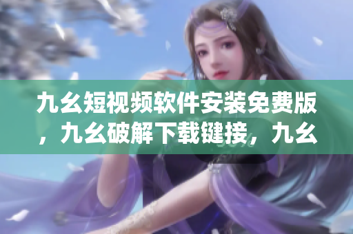 九幺短视频软件安装免费版，九幺破解下载键接，九幺软件下载安装，九幺下载，九幺免费版下载安装----jemHgzubzACJ
