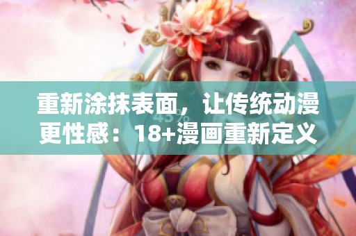 重新涂抹表面，让传统动漫更性感：18+漫画重新定义