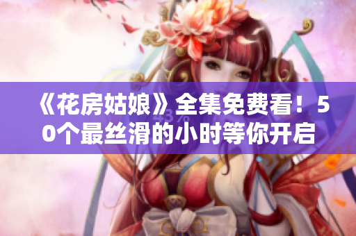 《花房姑娘》全集免费看！50个最丝滑的小时等你开启