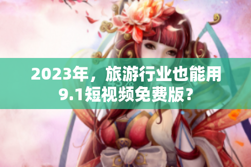 2023年，旅游行业也能用9.1短视频免费版？