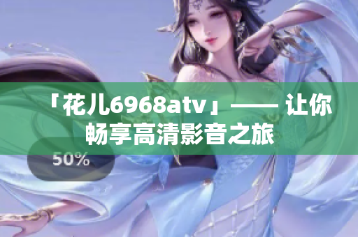 「花儿6968atv」—— 让你畅享高清影音之旅
