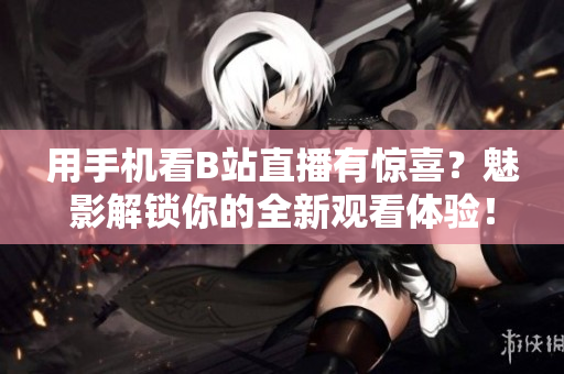 用手机看B站直播有惊喜？魅影解锁你的全新观看体验！