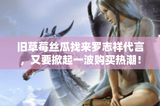 旧草莓丝瓜找来罗志祥代言，又要掀起一波购买热潮！