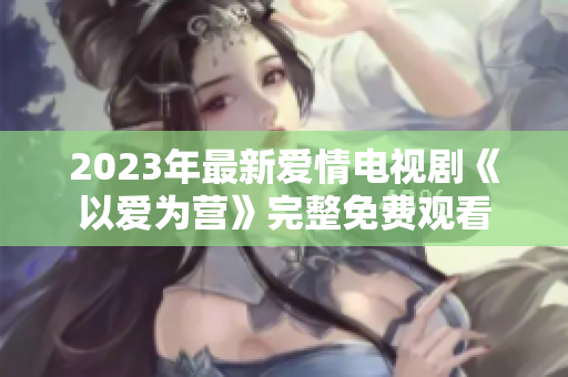 2023年最新爱情电视剧《以爱为营》完整免费观看