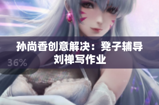 孙尚香创意解决：凳子辅导刘禅写作业