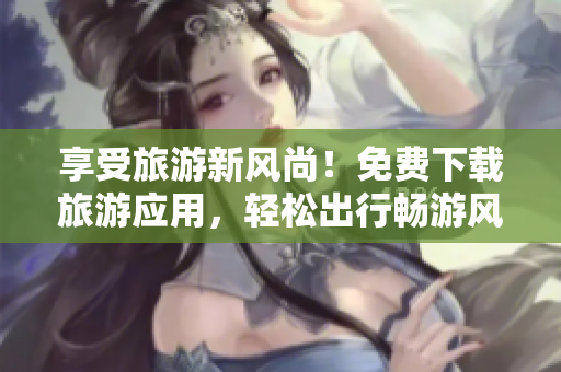 享受旅游新风尚！免费下载旅游应用，轻松出行畅游风景区