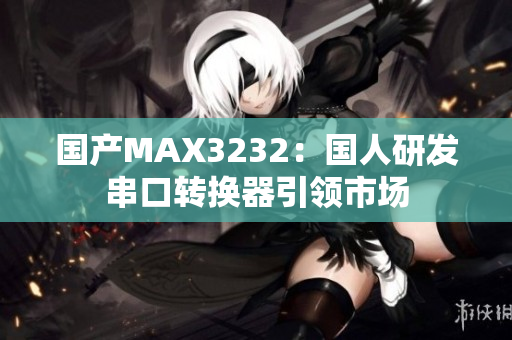 国产MAX3232：国人研发串口转换器引领市场