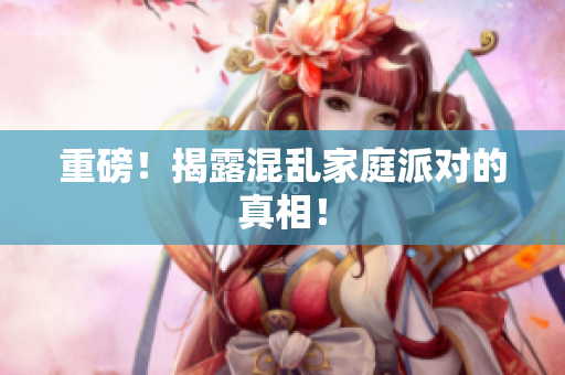 重磅！揭露混乱家庭派对的真相！