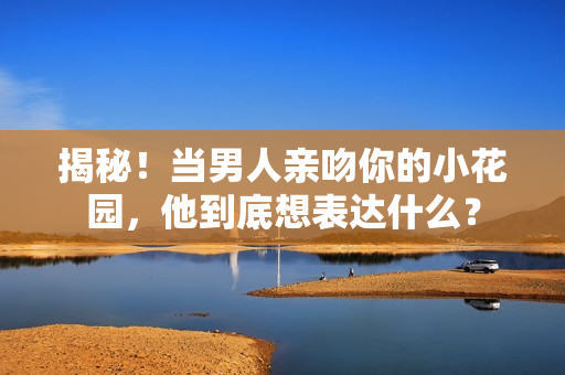 揭秘！当男人亲吻你的小花园，他到底想表达什么？