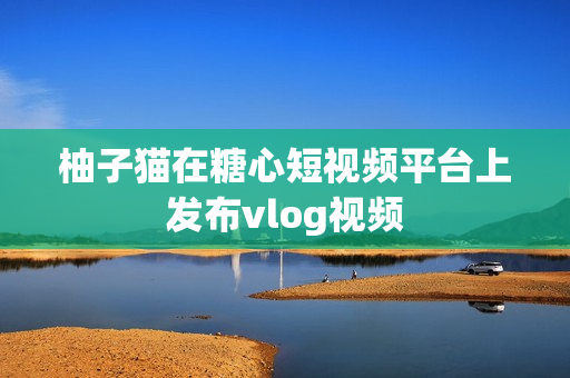 柚子猫在糖心短视频平台上发布vlog视频