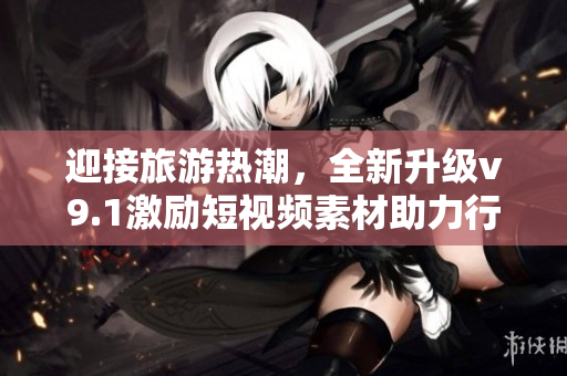 迎接旅游热潮，全新升级v9.1激励短视频素材助力行业发展