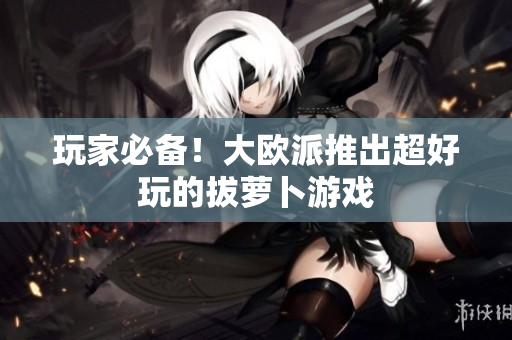 玩家必备！大欧派推出超好玩的拔萝卜游戏