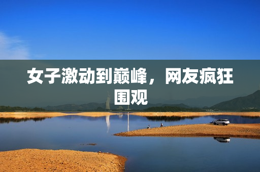 女子激动到巅峰，网友疯狂围观
