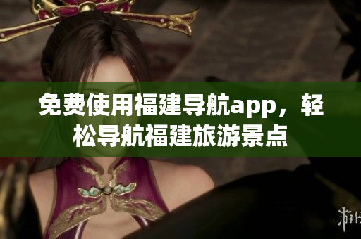免费使用福建导航app，轻松导航福建旅游景点
