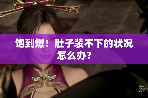 饱到爆！肚子装不下的状况怎么办？