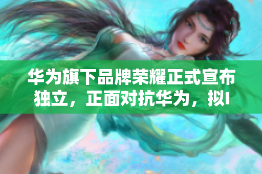 华为旗下品牌荣耀正式宣布独立，正面对抗华为，拟IPO称霸中高端手机市场