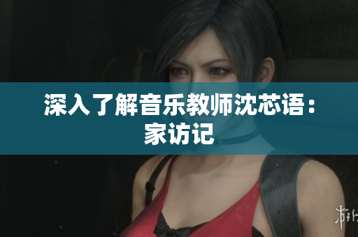 深入了解音乐教师沈芯语：家访记