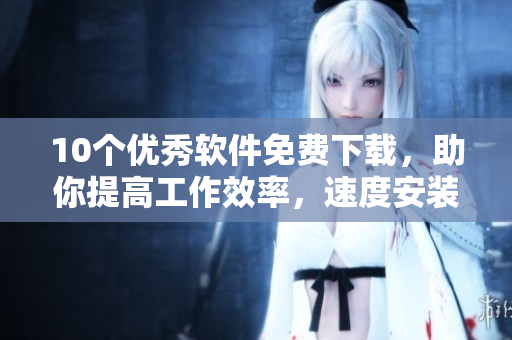 10个优秀软件免费下载，助你提高工作效率，速度安装！