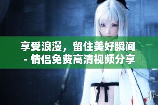 享受浪漫，留住美好瞬间 - 情侣免费高清视频分享