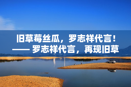 旧草莓丝瓜，罗志祥代言！—— 罗志祥代言，再现旧草莓丝瓜