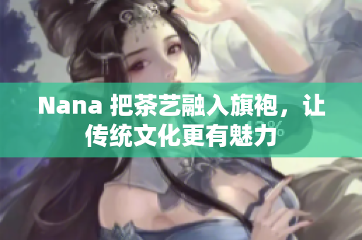 Nana 把茶艺融入旗袍，让传统文化更有魅力