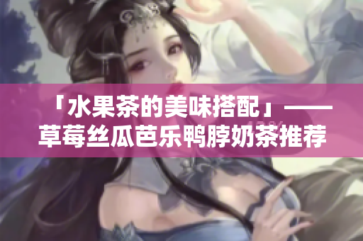 「水果茶的美味搭配」——草莓丝瓜芭乐鸭脖奶茶推荐