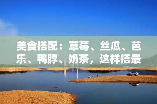 美食搭配：草莓、丝瓜、芭乐、鸭脖、奶茶，这样搭最佳！