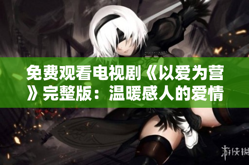 免费观看电视剧《以爱为营》完整版：温暖感人的爱情故事